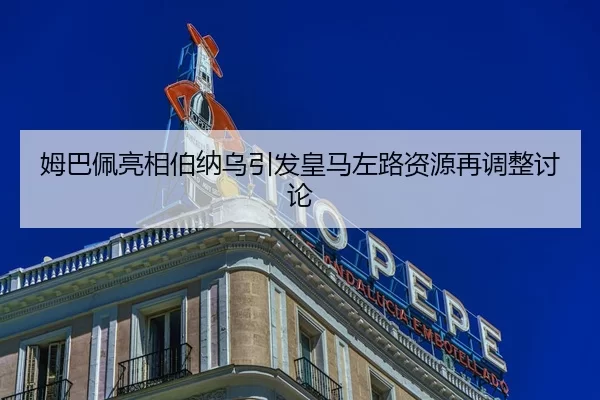 姆巴佩亮相伯纳乌引发皇马左路资源再调整讨论