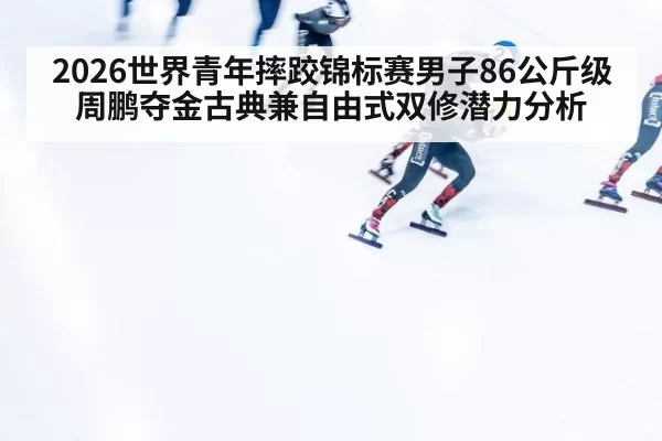 2026世界青年摔跤锦标赛男子86公斤级周鹏夺金古典兼自由式双修潜力分析