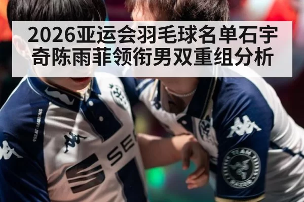 2026亚运会羽毛球名单石宇奇陈雨菲领衔男双重组分析