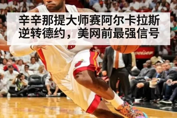 辛辛那提大师赛阿尔卡拉斯逆转德约，美网前最强信号