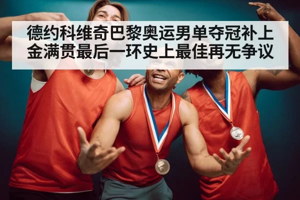德约科维奇巴黎奥运男单夺冠补上金满贯最后一环史上最佳再无争议