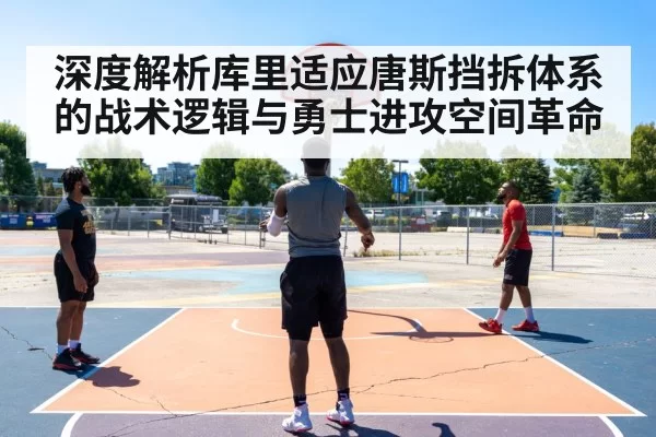 深度解析库里适应唐斯挡拆体系的战术逻辑与勇士进攻空间革命