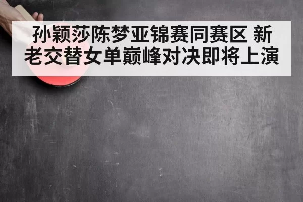 孙颖莎陈梦亚锦赛同赛区 新老交替女单巅峰对决即将上演